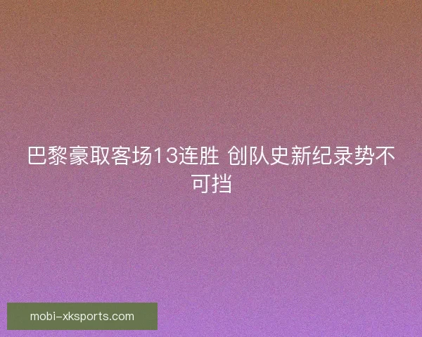 巴黎豪取客场13连胜 创队史新纪录势不可挡 巴黎豪取客场13连胜 创队史新纪录势不可挡