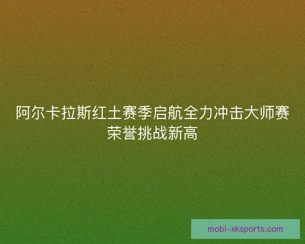 阿尔卡拉斯红土赛季启航全力冲击大师赛荣誉挑战新高 阿尔卡拉斯红土赛季启航全力冲击大师赛荣誉挑战新高