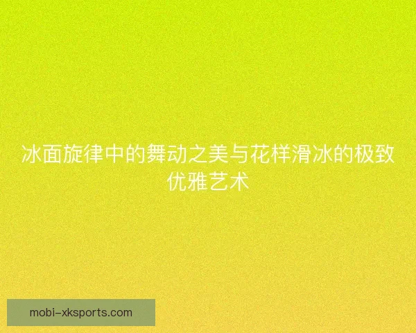 冰面旋律中的舞动之美与花样滑冰的极致优雅艺术 冰面旋律中的舞动之美与花样滑冰的极致优雅艺术