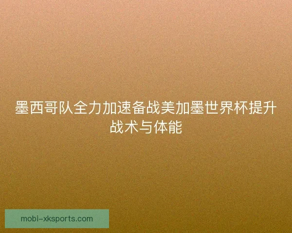墨西哥队全力加速备战美加墨世界杯提升战术与体能
