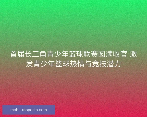 首届长三角青少年篮球联赛圆满收官 激发青少年篮球热情与竞技潜力