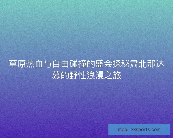 草原热血与自由碰撞的盛会探秘肃北那达慕的野性浪漫之旅