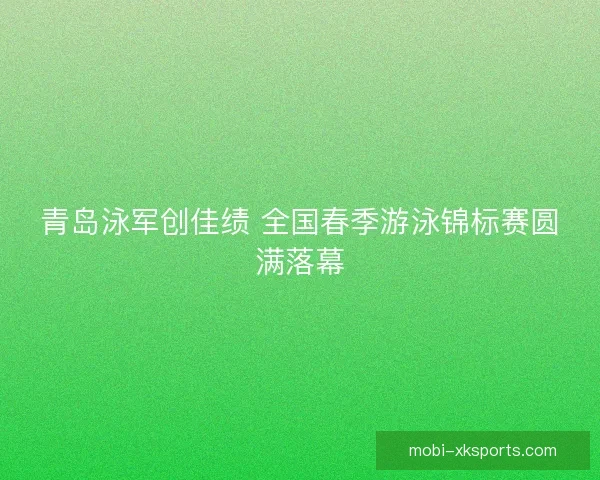 青岛泳军创佳绩 全国春季游泳锦标赛圆满落幕