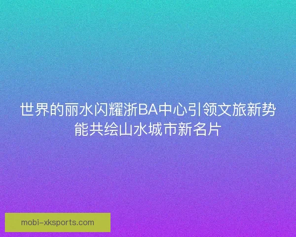 世界的丽水闪耀浙BA中心引领文旅新势能共绘山水城市新名片
