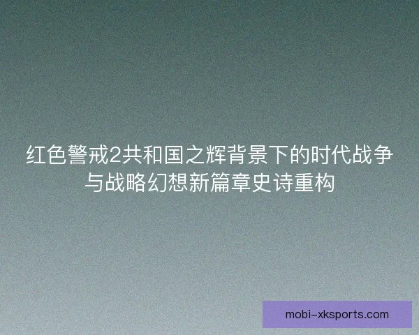 红色警戒2共和国之辉背景下的时代战争与战略幻想新篇章史诗重构