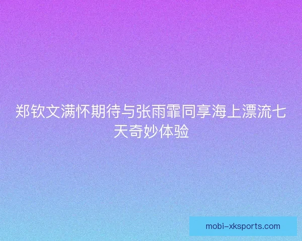 郑钦文满怀期待与张雨霏同享海上漂流七天奇妙体验 郑钦文满怀期待与张雨霏同享海上漂流七天奇妙体验